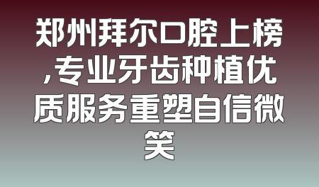 郑州拜尔口腔上榜，专业牙齿种植优质服务重塑自信微笑