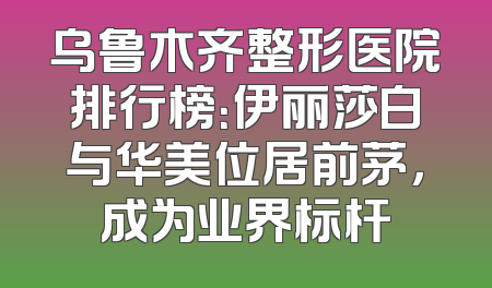 乌鲁木齐整形医院排行榜：伊丽莎白与华美位居前茅，成为业界标杆