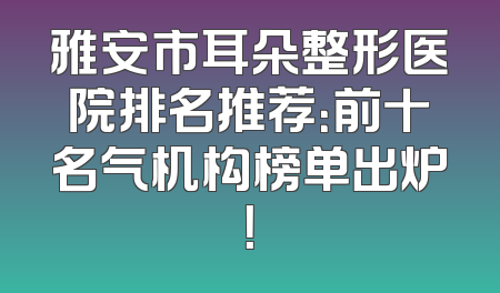 雅安市耳朵整形医院排名推荐：前十名气机构榜单出炉！