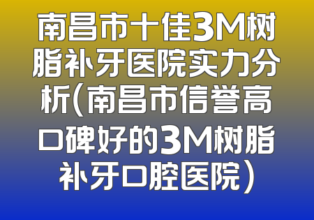 南昌市十佳3M树脂补牙医院实力分析（南昌市信誉高口碑好的3M树脂补牙口腔医院）