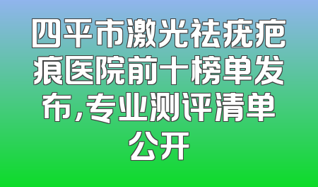 四平市激光祛疣疤痕医院前十榜单发布，专业测评清单公开