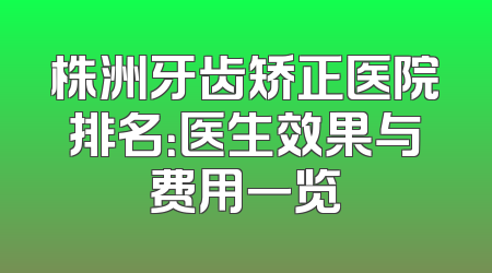 株洲牙齿矫正医院排名：医生效果与费用一览