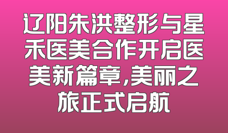辽阳朱洪整形与星禾医美合作开启医美新篇章，美丽之旅正式启航