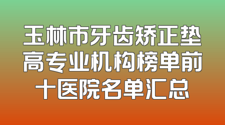 玉林市牙齿矫正垫高专业机构榜单前十医院名单汇总