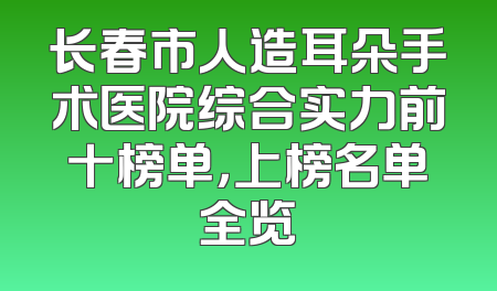 长春市人造耳朵手术医院综合实力前十榜单，上榜名单全览