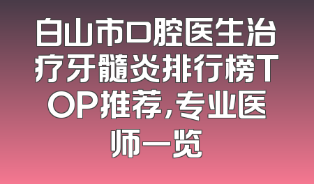 白山市口腔医生治疗牙髓炎排行榜TOP推荐，专业医师一览