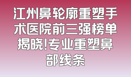 江州鼻轮廓重塑手术医院前三强榜单揭晓！专业重塑鼻部线条