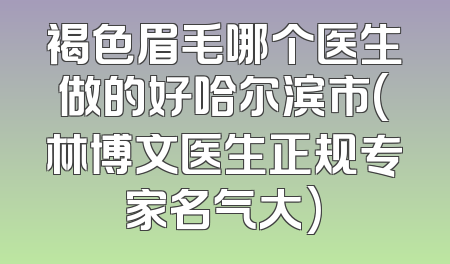 褐色眉毛哪个医生做的好哈尔滨市(林博文医生正规专家名气大)