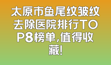 太原市鱼尾纹皱纹去除医院排行TOP8榜单，值得收藏！