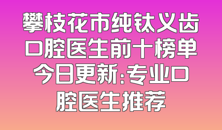 攀枝花市纯钛义齿口腔医生前十榜单今日更新：专业口腔医生推荐