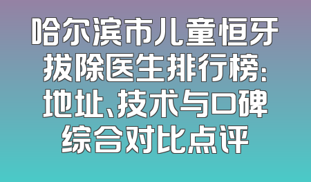 哈尔滨市儿童恒牙拔除医生排行榜：地址、技术与口碑综合对比点评