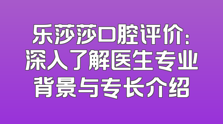 乐莎莎口腔评价：深入了解医生专业背景与专长介绍