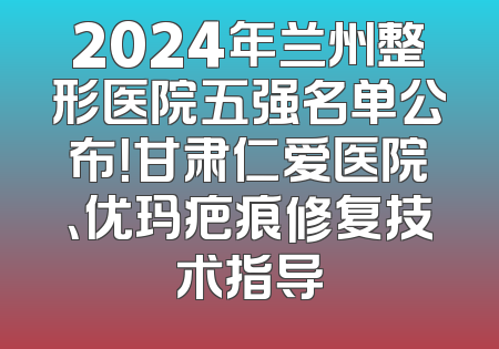 2024年兰州整形医院五强名单公布！甘肃仁爱医院、优玛疤痕修复技术指导