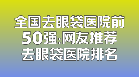 全国去眼袋医院前50强：网友推荐去眼袋医院排名
