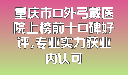 重庆市口外弓戴医院上榜前十口碑好评，专业实力获业内认可