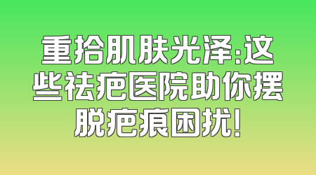 重拾肌肤光泽：这些祛疤医院助你摆脱疤痕困扰！
