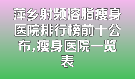 萍乡射频溶脂瘦身医院排行榜前十公布，瘦身医院一览表