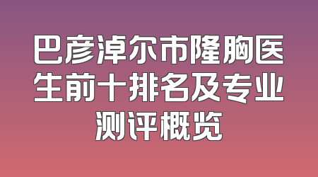 巴彦淖尔市隆胸医生前十排名及专业测评概览
