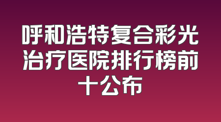 呼和浩特复合彩光治疗医院排行榜前十公布