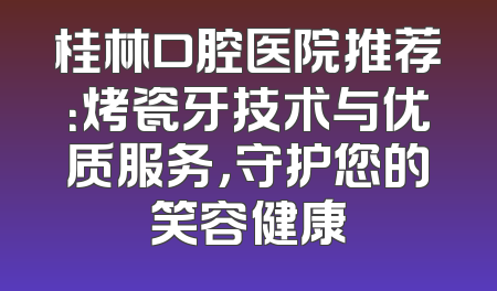 桂林口腔医院推荐：烤瓷牙技术与优质服务，守护您的笑容健康
