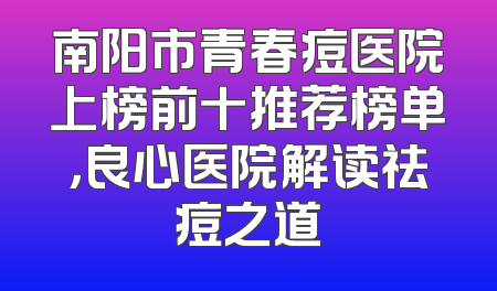 南阳市青春痘医院上榜前十推荐榜单，良心医院解读祛痘之道