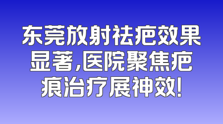 东莞放射祛疤效果显著，医院聚焦疤痕治疗展神效！