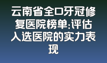 云南省全口牙冠修复医院榜单：评估入选医院的实力表现