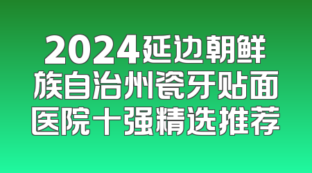 2024延边朝鲜族自治州瓷牙贴面医院十强精选推荐