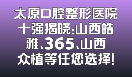 太原口腔整形医院十强揭晓：山西皓雅、365、山西众植等任您选择！