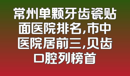 常州单颗牙齿瓷贴面医院排名，市中医院居前三，贝齿口腔列榜首