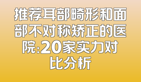 推荐耳部畸形和面部不对称矫正的医院：20家实力对比分析