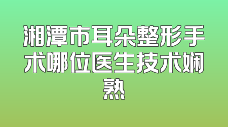 湘潭市耳朵整形手术哪位医生技术娴熟