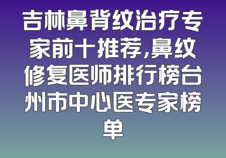 吉林鼻背纹治疗专家前十推荐，鼻纹修复医师排行榜台州市中心医专家榜单