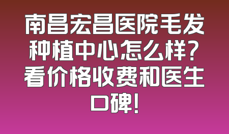 南昌宏昌医院毛发种植中心怎么样？看价格收费和医生口碑！