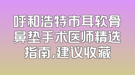 呼和浩特市耳软骨鼻垫手术医师精选指南，建议收藏
