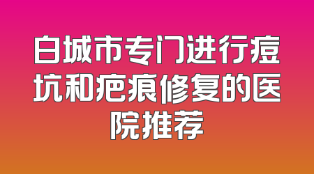 白城市专门进行痘坑和疤痕修复的医院推荐