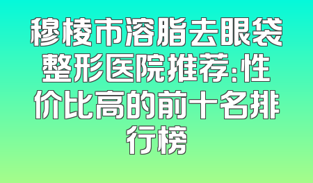 穆棱市溶脂去眼袋整形医院推荐：性价比高的前十名排行榜
