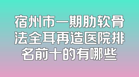 宿州市一期肋软骨法全耳再造医院排名前十的有哪些