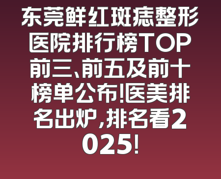 东莞鲜红斑痣整形医院排行榜TOP前三、前五及前十榜单公布！医美排名出炉，排名看2025！