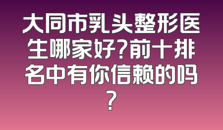 大同市乳头整形医生哪家好？前十排名中有你信赖的吗？