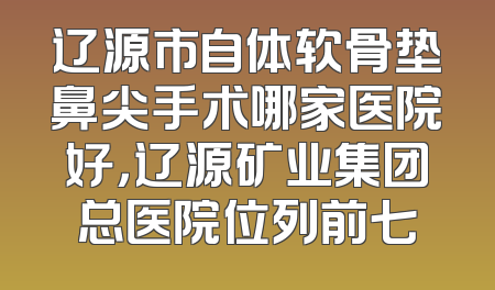 辽源市自体软骨垫鼻尖手术哪家医院好，辽源矿业集团总医院位列前七