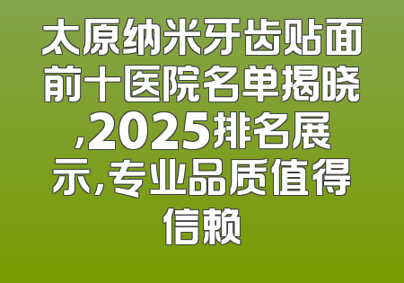 太原纳米牙齿贴面前十医院名单揭晓，2025排名展示，专业品质值得信赖