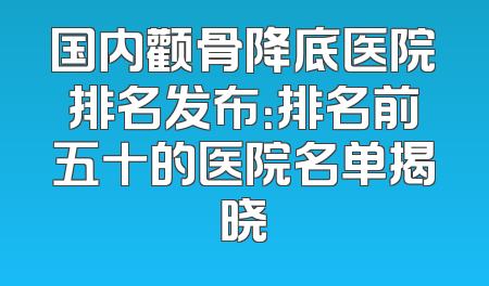 国内颧骨降底医院排名发布：排名前五十的医院名单揭晓