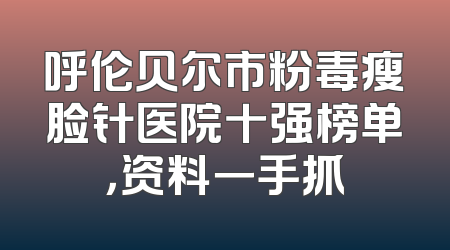 呼伦贝尔市粉毒瘦脸针医院十强榜单，资料一手抓