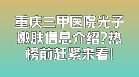 重庆三甲医院光子嫩肤信息介绍？热榜前赶紧来看！
