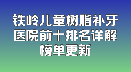 铁岭儿童树脂补牙医院前十排名详解榜单更新