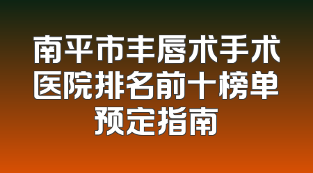 南平市丰唇术手术医院排名前十榜单预定指南