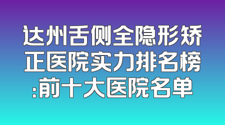 达州舌侧全隐形矫正医院实力排名榜：前十大医院名单