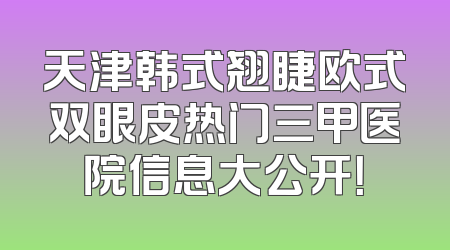 天津韩式翘睫欧式双眼皮热门三甲医院信息大公开！