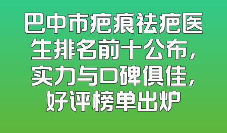 巴中市疤痕祛疤医生排名前十公布，实力与口碑俱佳，好评榜单出炉